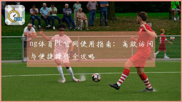 ng体育PC官网使用指南：高效访问与便捷操作全攻略