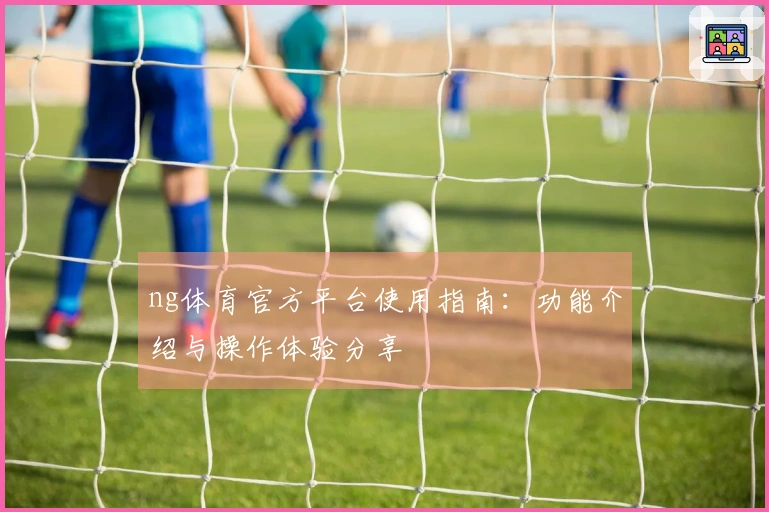 ng体育官方平台使用指南：功能介绍与操作体验分享